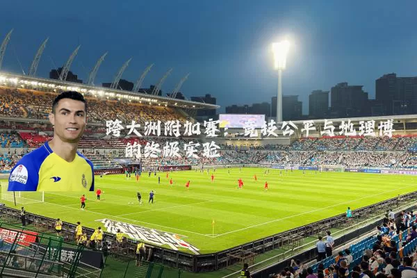 跨大洲附加赛：竞技公平与地理博弈的终极实验